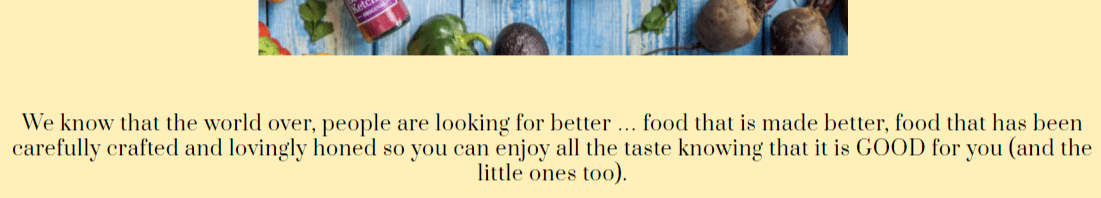  We know that the world over, people are looking for better... food that is made better, food that has been carefully crafted and lovingly honed so you can enjoy all the taste knowing that it is Good for you (and the little ones too).