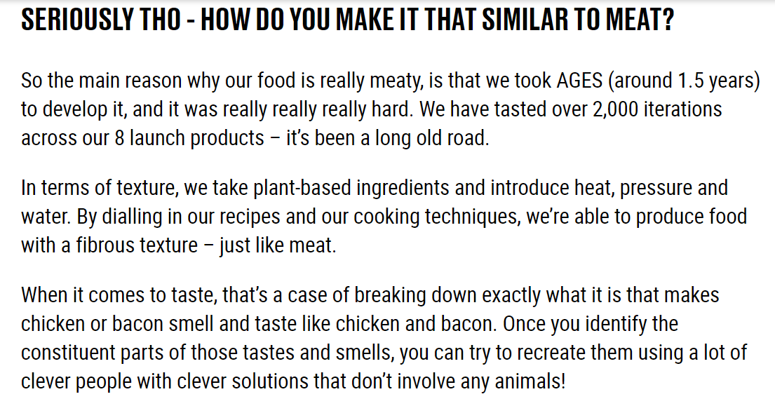 Seriously tho - how to you make it that similar to meat? So the main reason why our food is really meaty, is that we took AGES (around 1.5 years) to develop it, and it was really really really hard. We have tasted over 2,000 iterations across our 8 launch products – it’s been a long old road.In terms of texture, we take plant-based ingredients and introduce heat, pressure and water. By dialling in our recipes and our cooking techniques, we’re able to produce food with a fibrous texture – just like meat. When it comes to taste, that’s a case of breaking down exactly what it is that makes chicken or bacon smell and taste like chicken and bacon. Once you identify the constituent parts of those tastes and smells, you can try to recreate them using a lot of clever people with clever solutions that don’t involve any animals!