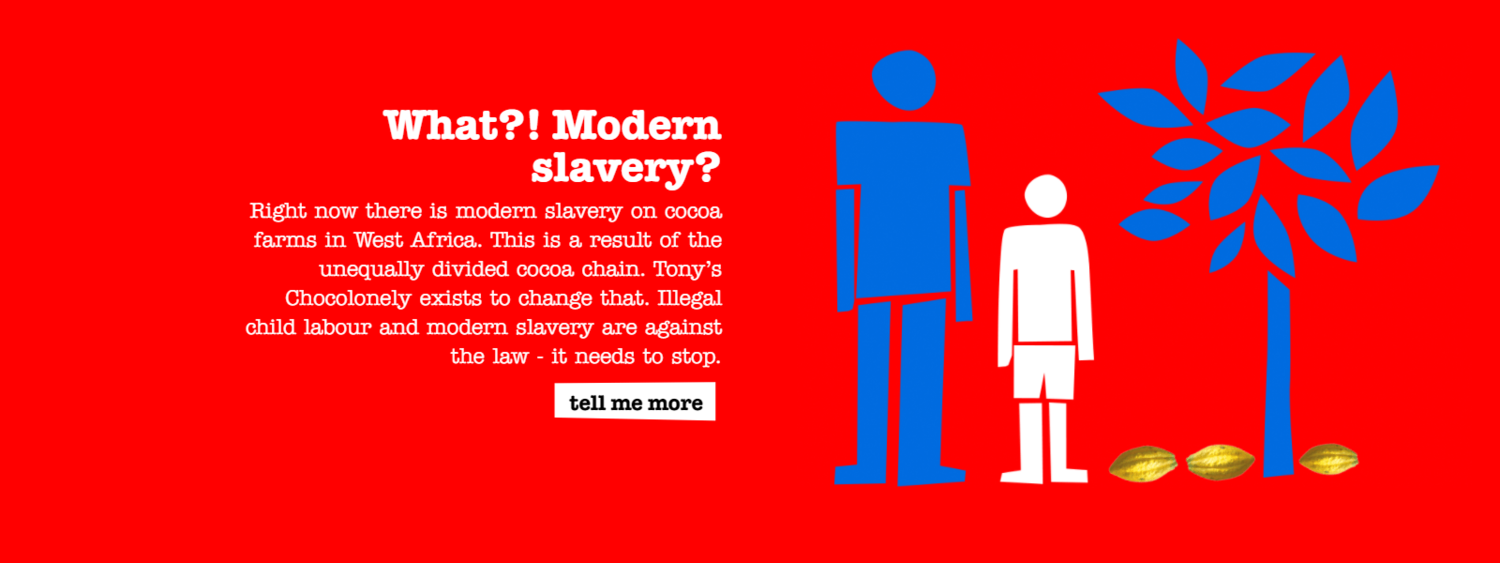 What?! Modern slavery? Right now there is modern slavery on cocoa farms in West Africa. This is a result of the unequally divided cocoa chain. Tony’s Chocolonely exists to change that. Illegal child labour and modern slavery are against the law - it needs to stop.
