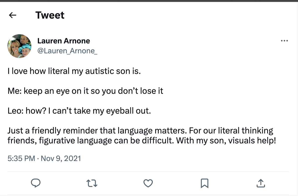 Tweet from Lauren Arnone (@Lauren_Arnone_) on 9 November 2021: "I love how literal my autistic son is Me: keep an eye on it so you don't lose it" Leo: how? I can't take my eyeball out. Just a friendly reminder that language matters. For our literal thinking, friends figurative language can be difficult. With my son, visuals help!"
